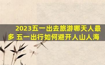 2023五一出去旅游哪天人最多 五一出行如何避开人山人海